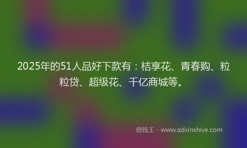 2025年的51人品好下款有：桔享花、青春购、粒粒贷、超级花、千亿商城等。