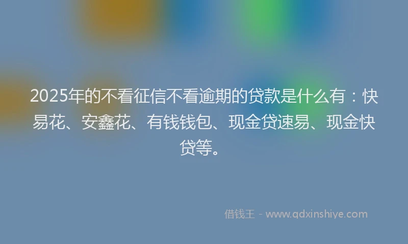 2025年的不看征信不看逾期的贷款是什么有：快易花、安鑫花、有钱钱包、现金贷速易、现金快贷等。