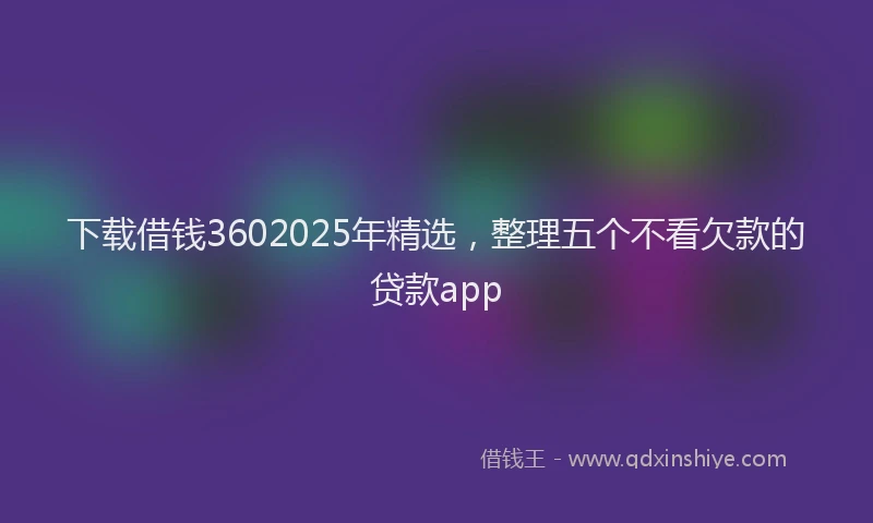 下载借钱3602025年精选，整理五个不看欠款的贷款app