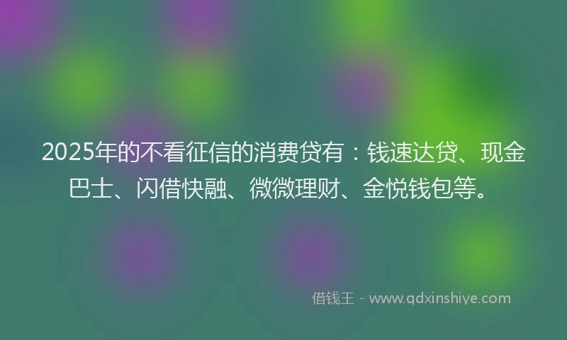 2025年的不看征信的消费贷有：钱速达贷、现金巴士、闪借快融、微微理财、金悦钱包等。