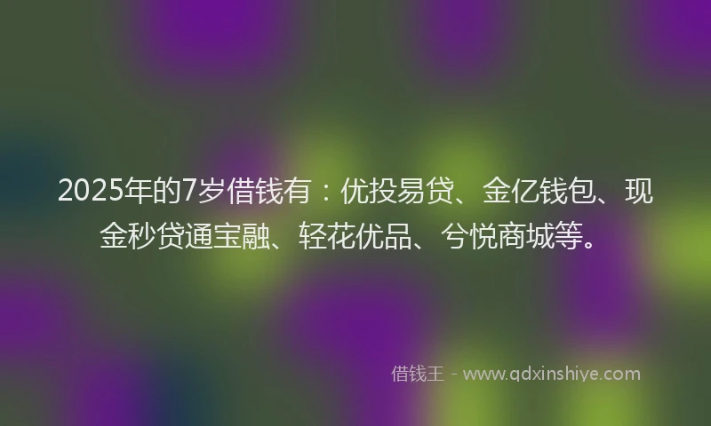2025年的7岁借钱有：优投易贷、金亿钱包、现金秒贷通宝融、轻花优品、兮悦商城等。