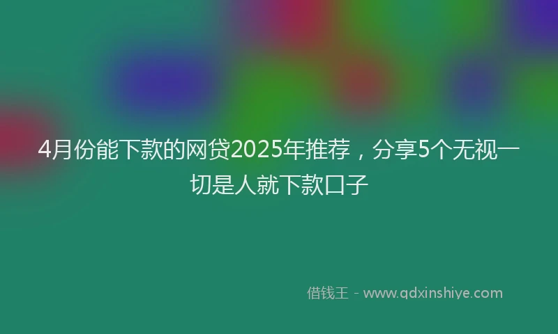 4月份能下款的网贷2025年推荐，分享5个无视一切是人就下款口子