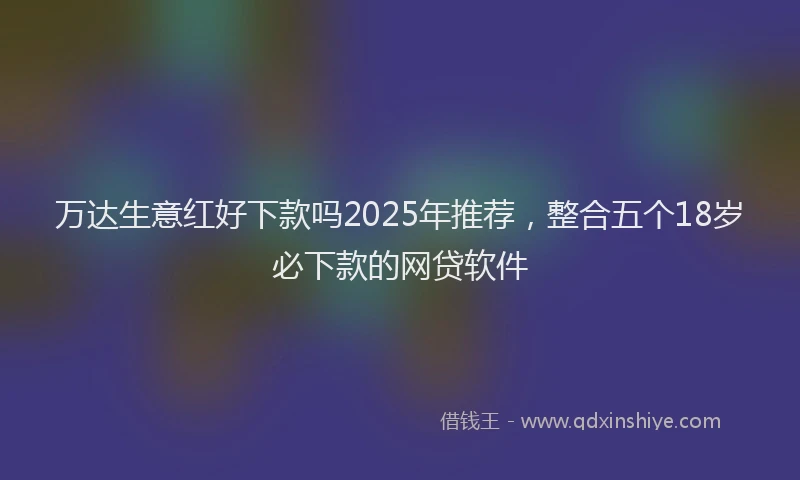 万达生意红好下款吗2025年推荐，整合五个18岁必下款的网贷软件