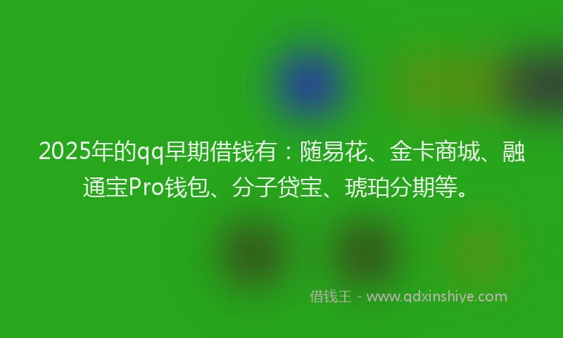 2025年的qq早期借钱有：随易花、金卡商城、融通宝Pro钱包、分子贷宝、琥珀分期等。