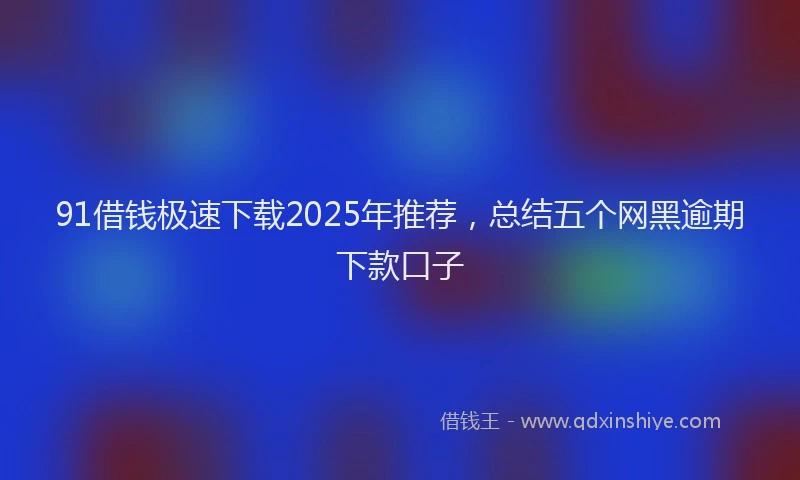 91借钱极速下载2025年推荐，总结五个网黑逾期下款口子