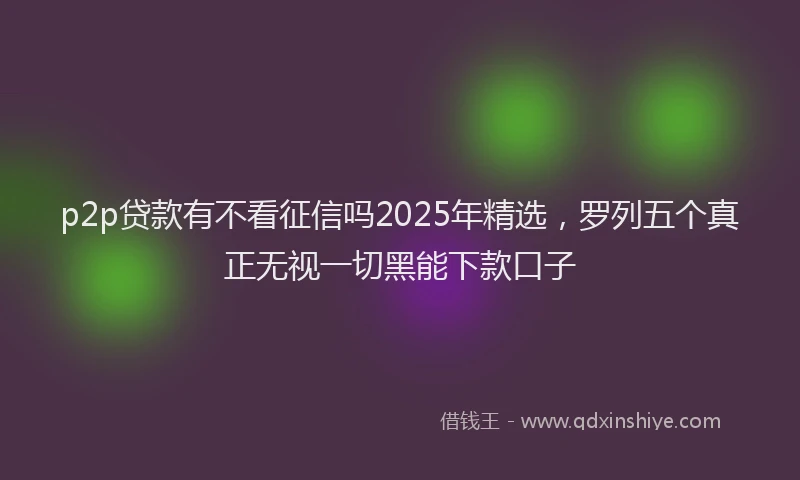 p2p贷款有不看征信吗2025年精选，罗列五个真正无视一切黑能下款口子