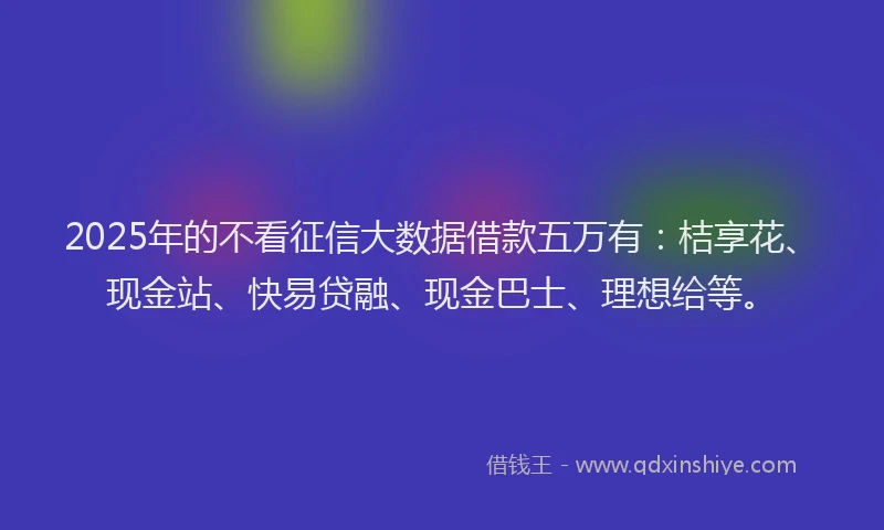 2025年的不看征信大数据借款五万有：桔享花、现金站、快易贷融、现金巴士、理想给等。