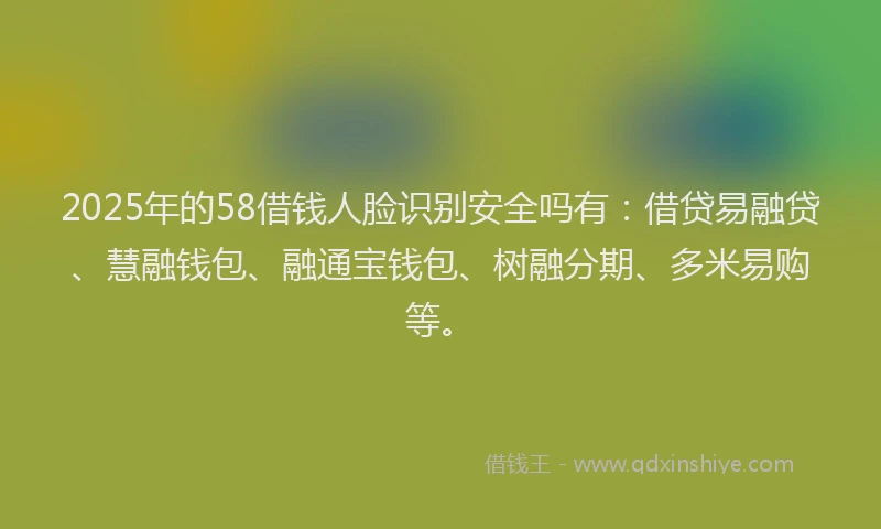 2025年的58借钱人脸识别安全吗有：借贷易融贷、慧融钱包、融通宝钱包、树融分期、多米易购等。