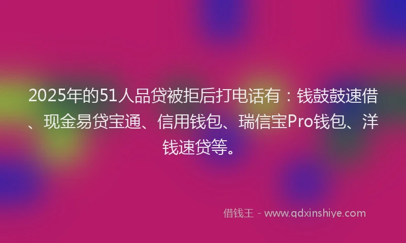 2025年的51人品贷被拒后打电话有：钱鼓鼓速借、现金易贷宝通、信用钱包、瑞信宝Pro钱包、洋钱速贷等。