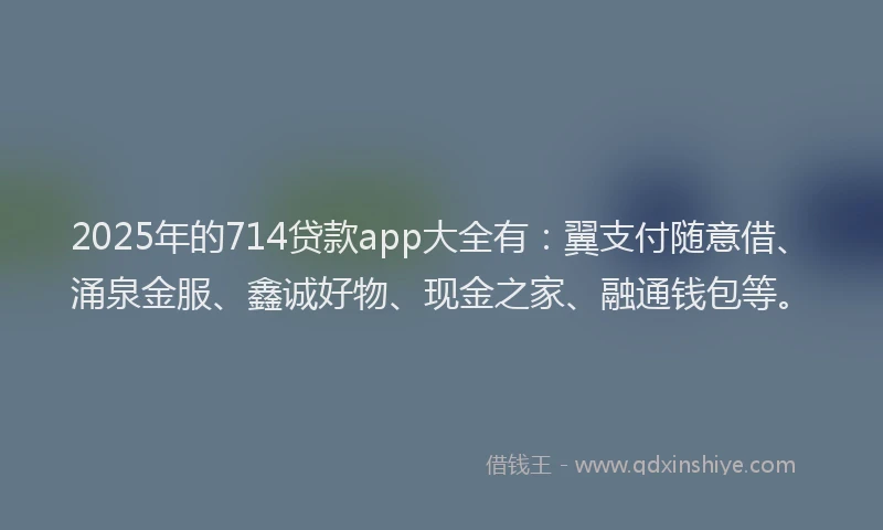 2025年的714贷款app大全有：翼支付随意借、涌泉金服、鑫诚好物、现金之家、融通钱包等。