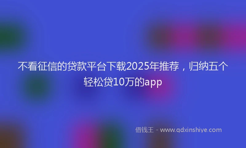 不看征信的贷款平台下载2025年推荐，归纳五个轻松贷10万的app