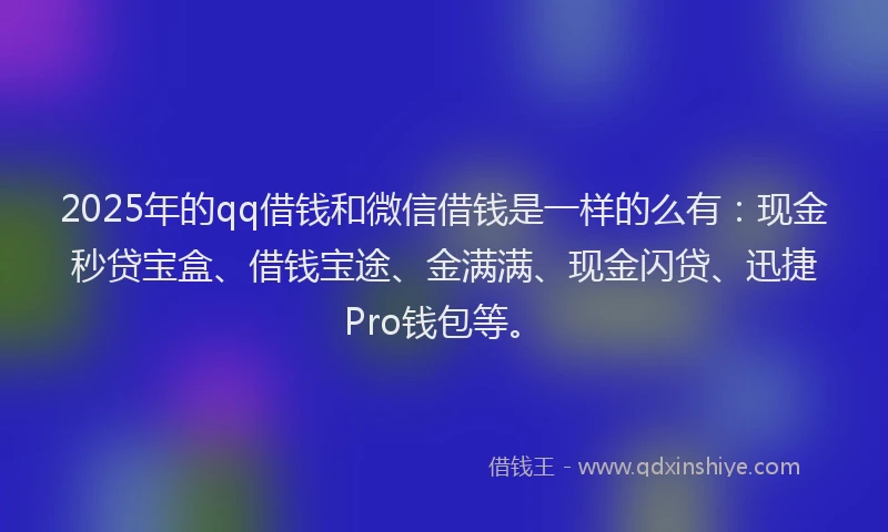 2025年的qq借钱和微信借钱是一样的么有：现金秒贷宝盒、借钱宝途、金满满、现金闪贷、迅捷Pro钱包等。