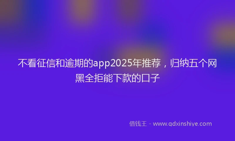 不看征信和逾期的app2025年推荐，归纳五个网黑全拒能下款的口子
