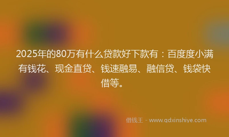 2025年的80万有什么贷款好下款有：百度度小满有钱花、现金直贷、钱速融易、融信贷、钱袋快借等。