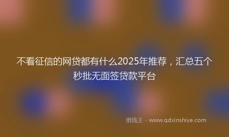 不看征信的网贷都有什么2025年推荐，汇总五个秒批无面签贷款平台