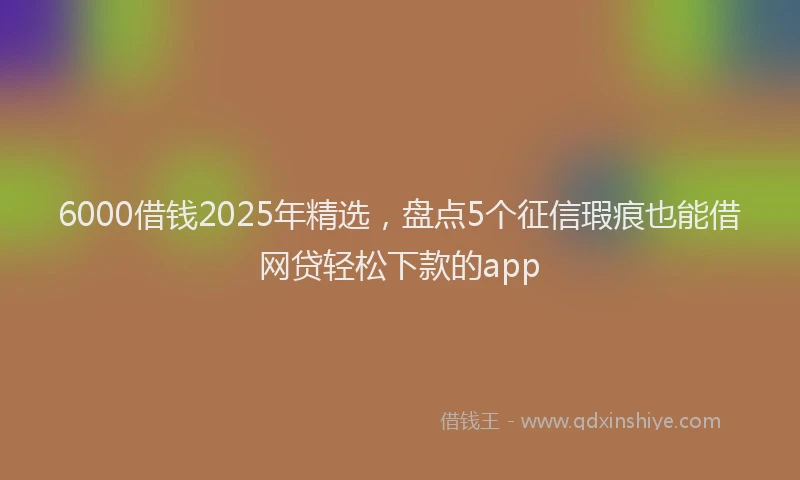 6000借钱2025年精选，盘点5个征信瑕疵也能借网贷轻松下款的app