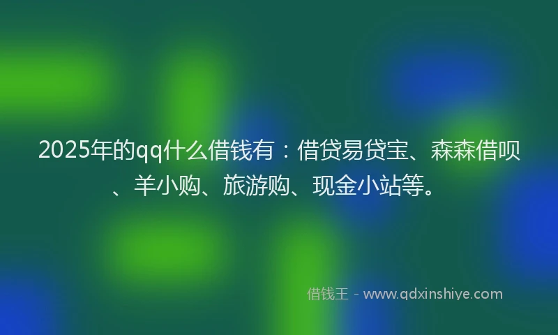 2025年的qq什么借钱有：借贷易贷宝、森森借呗、羊小购、旅游购、现金小站等。