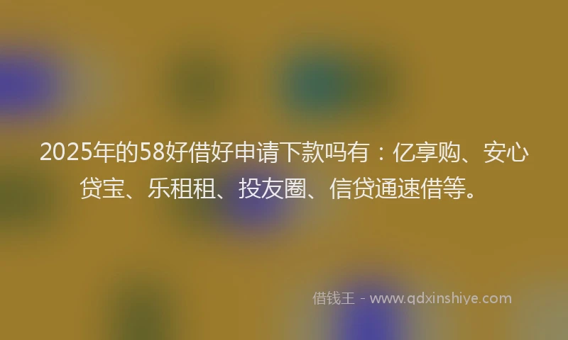 2025年的58好借好申请下款吗有：亿享购、安心贷宝、乐租租、投友圈、信贷通速借等。