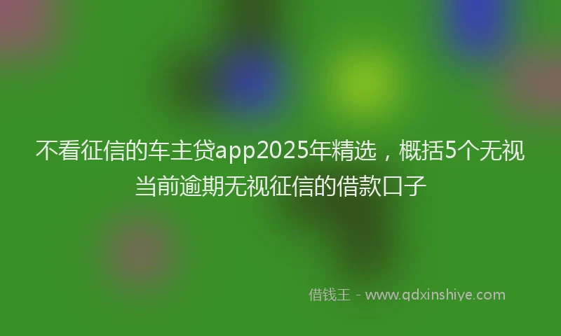 不看征信的车主贷app2025年精选，概括5个无视当前逾期无视征信的借款口子