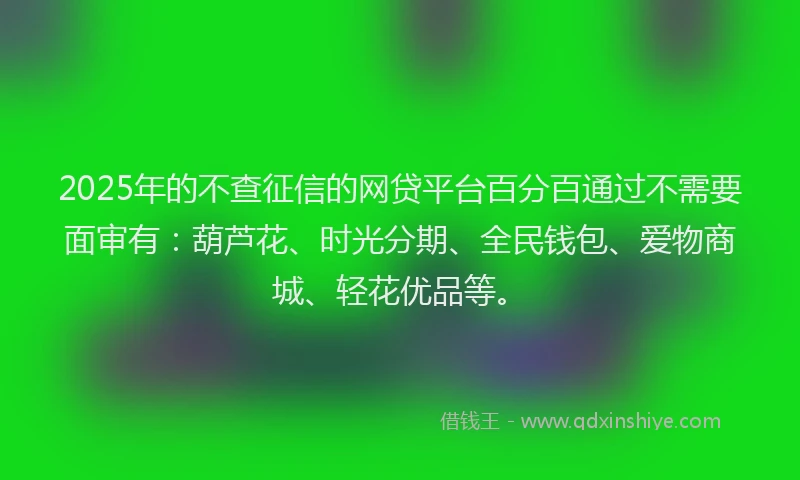 2025年的不查征信的网贷平台百分百通过不需要面审有：葫芦花、时光分期、全民钱包、爱物商城、轻花优品等。