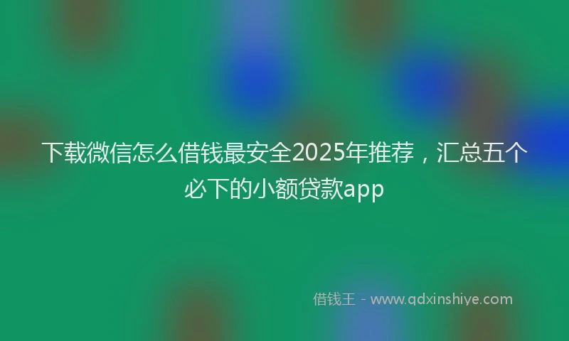 下载微信怎么借钱最安全2025年推荐，汇总五个必下的小额贷款app