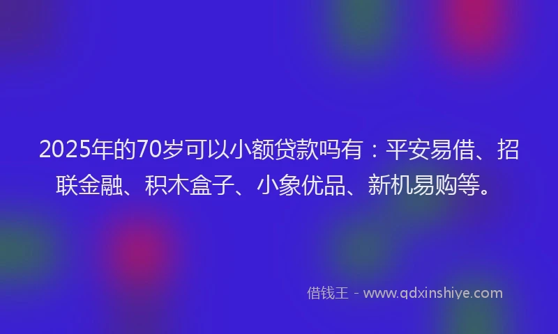 2025年的70岁可以小额贷款吗有：平安易借、招联金融、积木盒子、小象优品、新机易购等。
