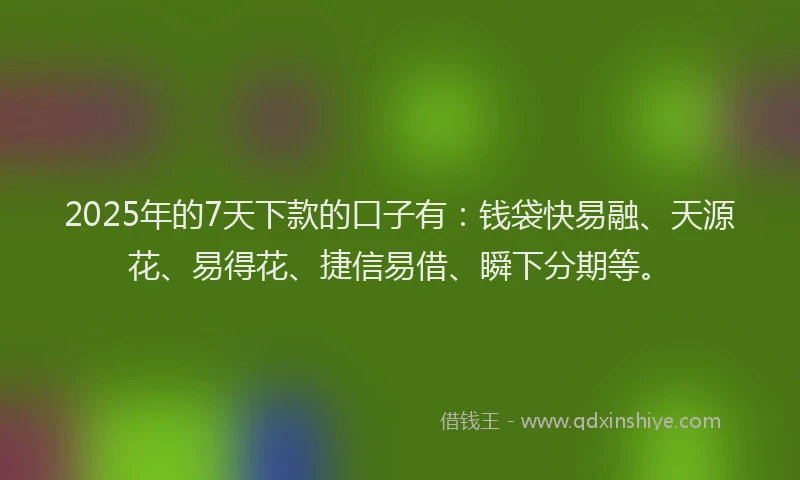 2025年的7天下款的口子有：钱袋快易融、天源花、易得花、捷信易借、瞬下分期等。