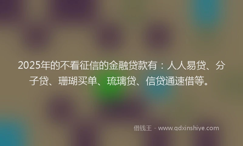 2025年的不看征信的金融贷款有：人人易贷、分子贷、珊瑚买单、琉璃贷、信贷通速借等。