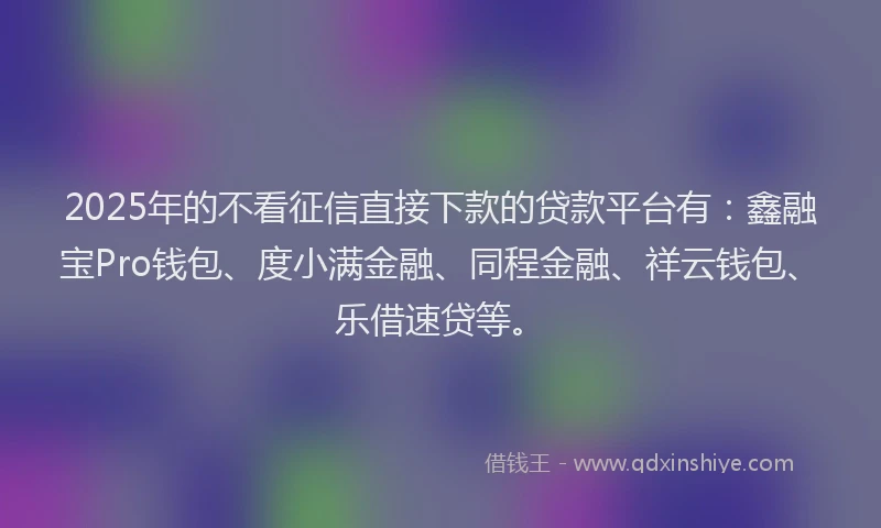 2025年的不看征信直接下款的贷款平台有：鑫融宝Pro钱包、度小满金融、同程金融、祥云钱包、乐借速贷等。