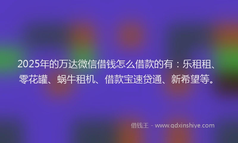 2025年的万达微信借钱怎么借款的有：乐租租、零花罐、蜗牛租机、借款宝速贷通、新希望等。