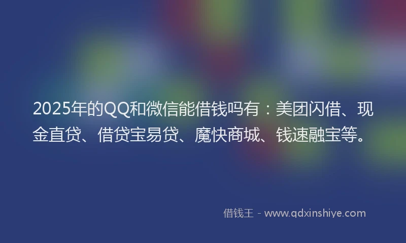 2025年的QQ和微信能借钱吗有：美团闪借、现金直贷、借贷宝易贷、魔快商城、钱速融宝等。