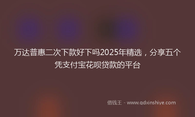 万达普惠二次下款好下吗2025年精选，分享五个凭支付宝花呗贷款的平台