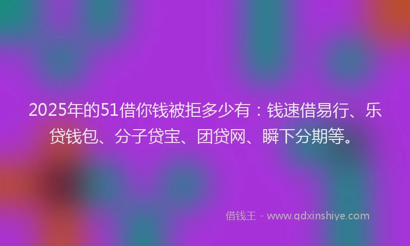 2025年的51借你钱被拒多少有：钱速借易行、乐贷钱包、分子贷宝、团贷网、瞬下分期等。