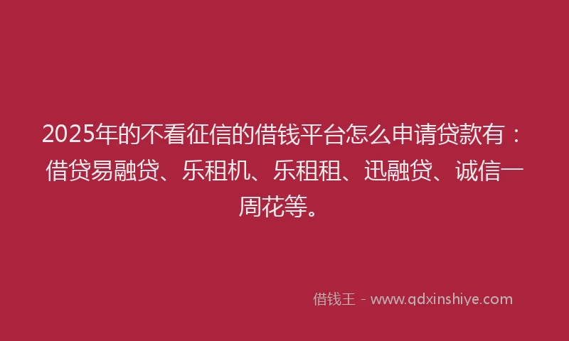 2025年的不看征信的借钱平台怎么申请贷款有：借贷易融贷、乐租机、乐租租、迅融贷、诚信一周花等。