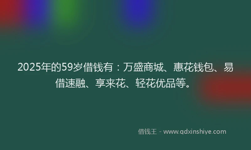 2025年的59岁借钱有：万盛商城、惠花钱包、易借速融、享来花、轻花优品等。