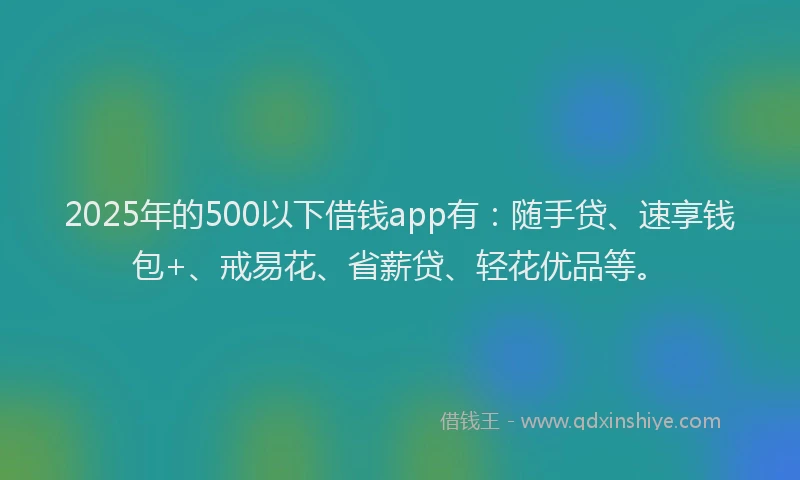 2025年的500以下借钱app有：随手贷、速享钱包+、戒易花、省薪贷、轻花优品等。
