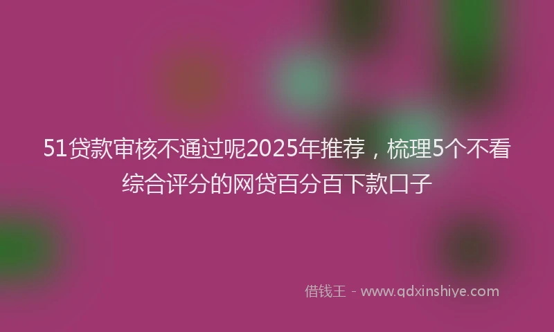 51贷款审核不通过呢2025年推荐，梳理5个不看综合评分的网贷百分百下款口子
