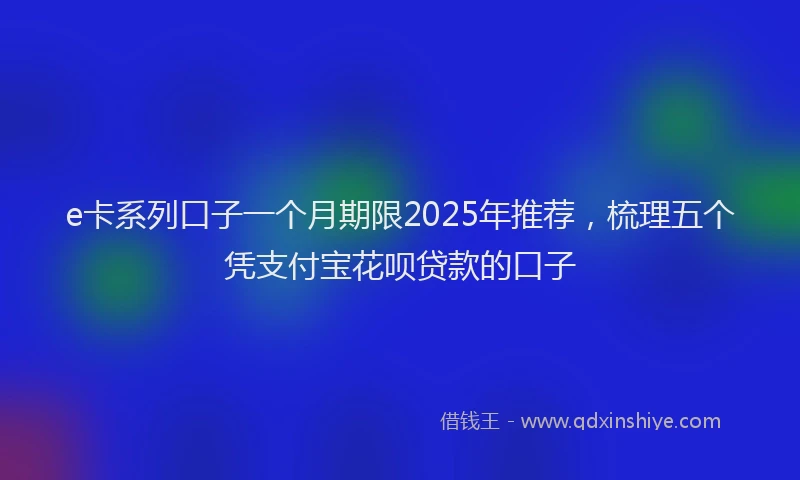 e卡系列口子一个月期限2025年推荐，梳理五个凭支付宝花呗贷款的口子