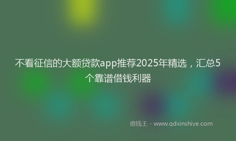 不看征信的大额贷款app推荐2025年精选，汇总5个靠谱借钱利器