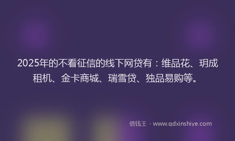 2025年的不看征信的线下网贷有：维品花、玥成租机、金卡商城、瑞雪贷、独品易购等。