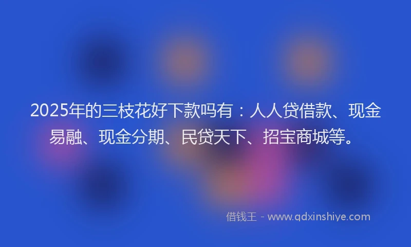 2025年的三枝花好下款吗有：人人贷借款、现金易融、现金分期、民贷天下、招宝商城等。