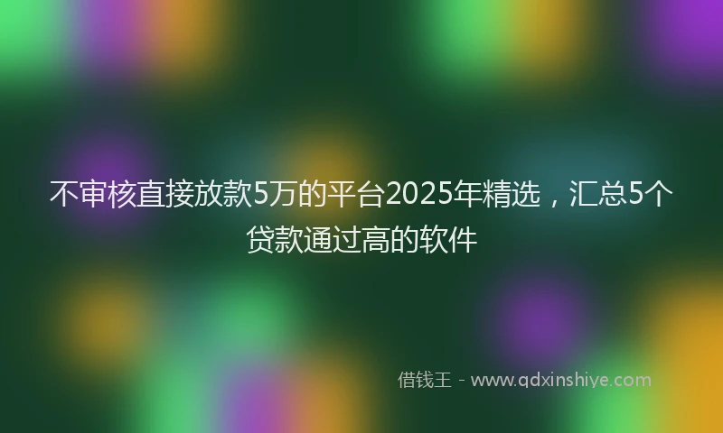 不审核直接放款5万的平台2025年精选，汇总5个贷款通过高的软件