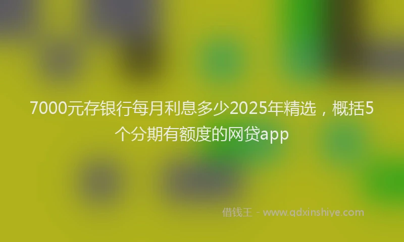 7000元存银行每月利息多少2025年精选，概括5个分期有额度的网贷app