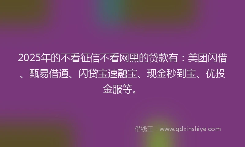 2025年的不看征信不看网黑的贷款有：美团闪借、甄易借通、闪贷宝速融宝、现金秒到宝、优投金服等。