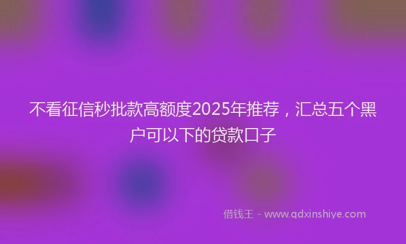 不看征信秒批款高额度2025年推荐，汇总五个黑户可以下的贷款口子