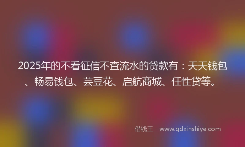 2025年的不看征信不查流水的贷款有：天天钱包、畅易钱包、芸豆花、启航商城、任性贷等。