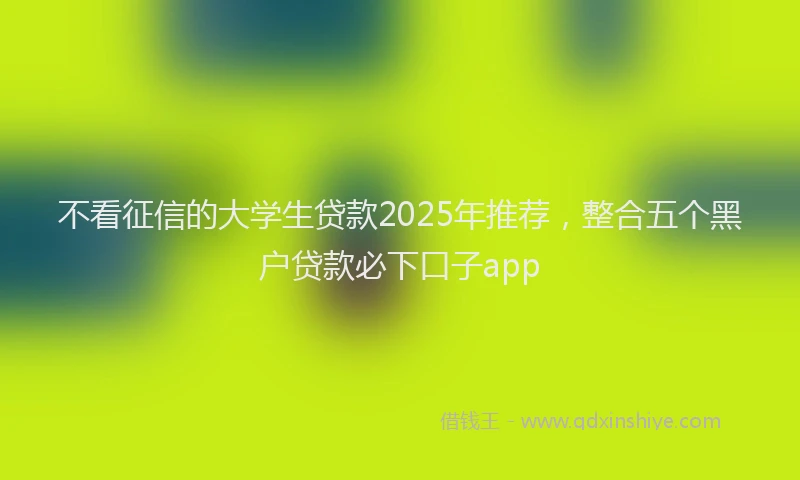 不看征信的大学生贷款2025年推荐，整合五个黑户贷款必下口子app