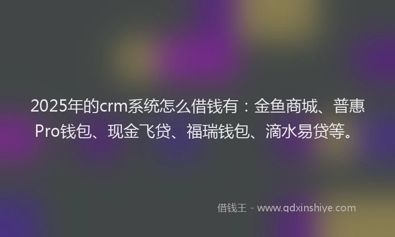2025年的crm系统怎么借钱有：金鱼商城、普惠Pro钱包、现金飞贷、福瑞钱包、滴水易贷等。