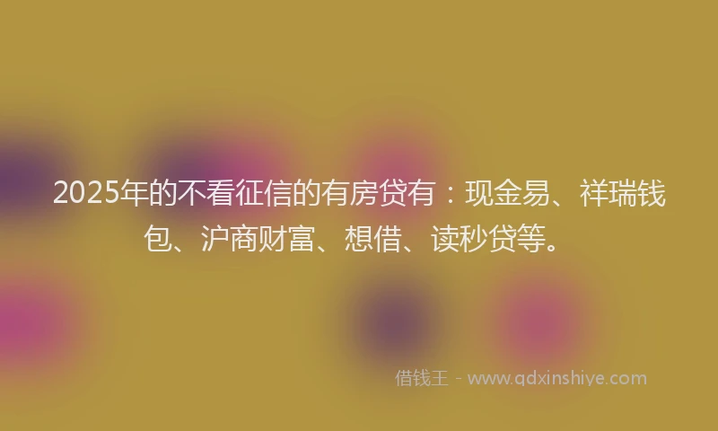 2025年的不看征信的有房贷有：现金易、祥瑞钱包、沪商财富、想借、读秒贷等。