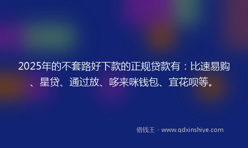 2025年的不套路好下款的正规贷款有：比速易购、星贷、通过放、哆来咪钱包、宜花呗等。